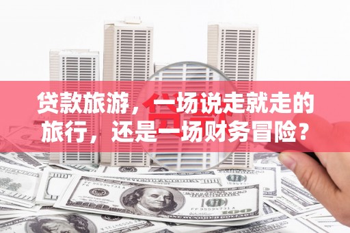 万载贷款旅游，一场说走就走的旅行，还是一场财务冒险？