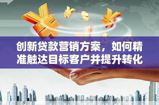 万载创新贷款营销方案，如何精准触达目标客户并提升转化率