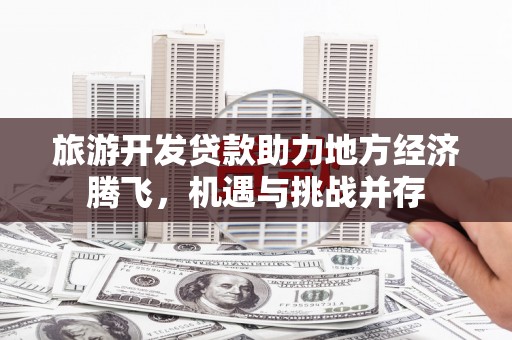 万载旅游开发贷款助力地方经济腾飞，机遇与挑战并存