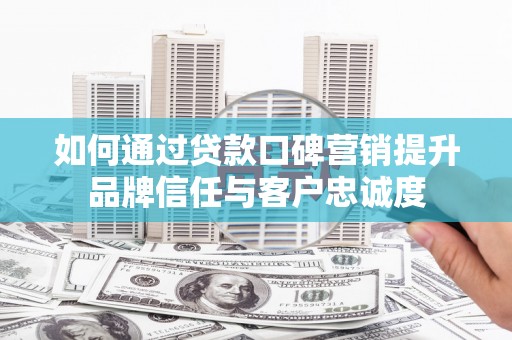 万载如何通过贷款口碑营销提升品牌信任与客户忠诚度
