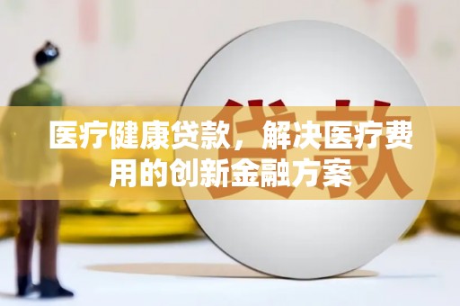 万载医疗健康贷款，解决医疗费用的创新金融方案